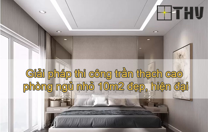 Giải pháp thi công trần thạch cao phòng ngủ nhỏ 10m2 đẹp, hiện đại